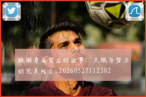 姚明身高背后的故事：天赋与努力的完美结合_20260527112302