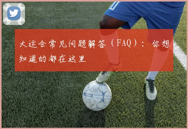 大运会常见问题解答（FAQ）：你想知道的都在这里