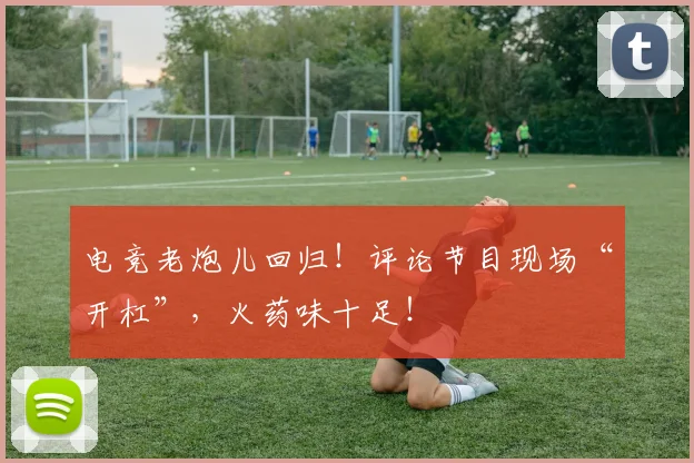 电竞老炮儿回归！评论节目现场“开杠”，火药味十足！