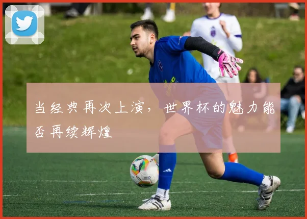 当经典再次上演，世界杯的魅力能否再续辉煌