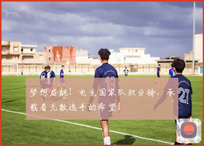 梦想启航！电竞国家队积分榜，承载着无数选手的希望！