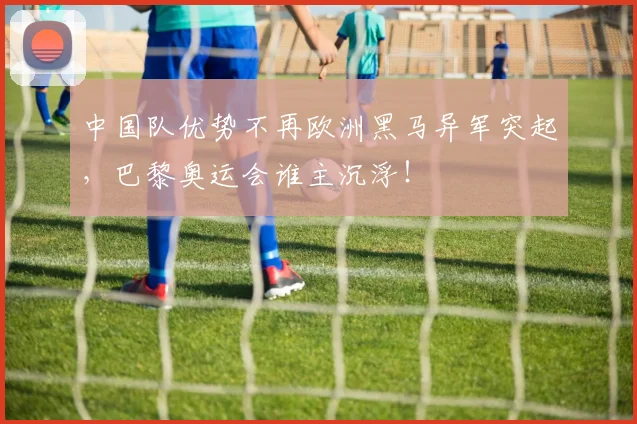 中国队优势不再欧洲黑马异军突起，巴黎奥运会谁主沉浮！
