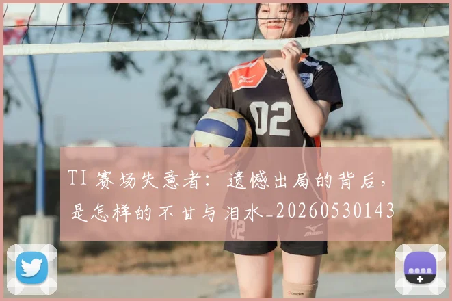 TI 赛场失意者：遗憾出局的背后，是怎样的不甘与泪水_20260530143753