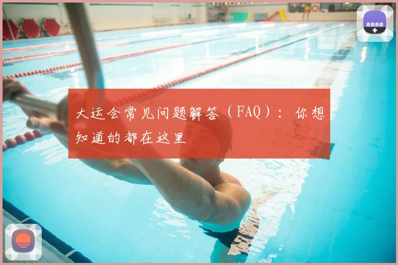 大运会常见问题解答（FAQ）：你想知道的都在这里