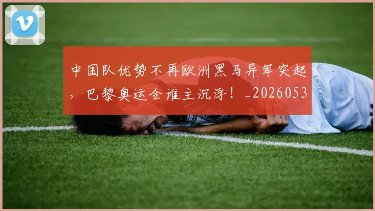 中国队优势不再欧洲黑马异军突起，巴黎奥运会谁主沉浮！_20260531151549