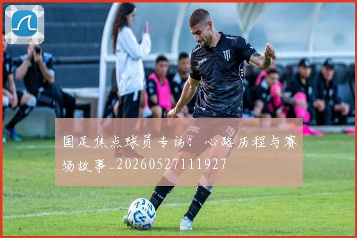 国足焦点球员专访：心路历程与赛场故事_20260527111927