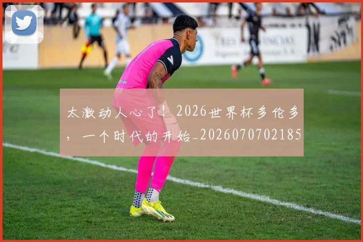 太激动人心了！2026世界杯多伦多，一个时代的开始_20260707021859