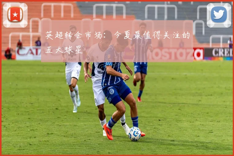 英超转会市场：今夏最值得关注的五大球星