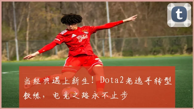 当经典遇上新生！Dota2老选手转型教练，电竞之路永不止步