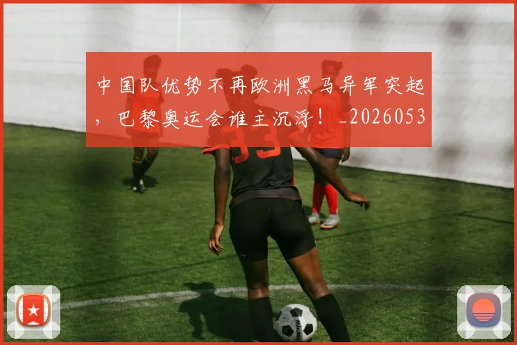 中国队优势不再欧洲黑马异军突起，巴黎奥运会谁主沉浮！_20260531151549