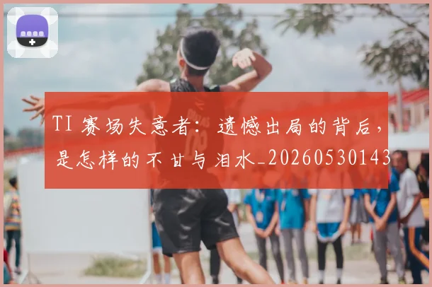 TI 赛场失意者：遗憾出局的背后，是怎样的不甘与泪水_20260530143753
