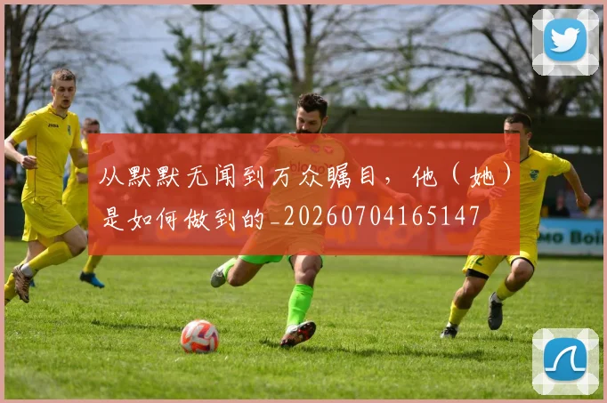 从默默无闻到万众瞩目,他(她)是如何做到的_20260704165147