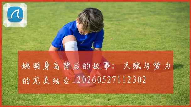 姚明身高背后的故事:天赋与努力的完美结合_20260527112302