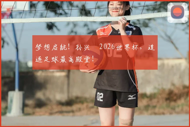梦想启航！孙兴慜2026世界杯，追逐足球最高殿堂！