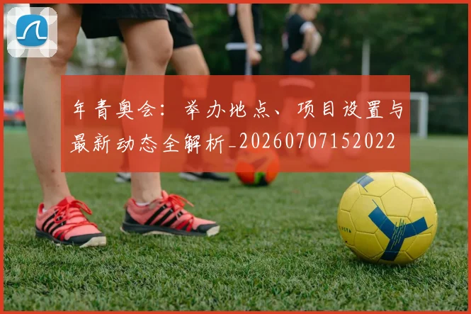 年青奥会：举办地点、项目设置与最新动态全解析_20260707152022